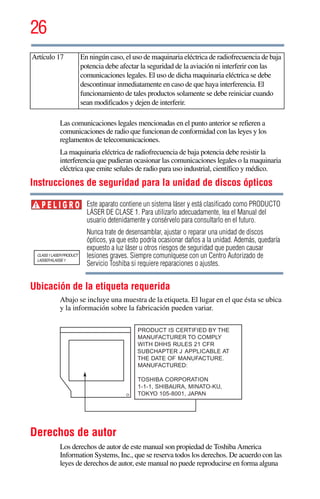 26
5.375 x 8.375 ver 2.3
Las comunicaciones legales mencionadas en el punto anterior se refieren a
comunicaciones de radio que funcionan de conformidad con las leyes y los
reglamentos de telecomunicaciones.
La maquinaria eléctrica de radiofrecuencia de baja potencia debe resistir la
interferencia que pudieran ocasionar las comunicaciones legales o la maquinaria
eléctrica que emite señales de radio para uso industrial, científico y médico.
Instrucciones de seguridad para la unidad de discos ópticos
Este aparato contiene un sistema láser y está clasificado como PRODUCTO
LÁSER DE CLASE 1. Para utilizarlo adecuadamente, lea el Manual del
usuario detenidamente y consérvelo para consultarlo en el futuro.
Nunca trate de desensamblar, ajustar o reparar una unidad de discos
ópticos, ya que esto podría ocasionar daños a la unidad. Además, quedaría
expuesto a luz láser u otros riesgos de seguridad que pueden causar
lesiones graves. Siempre comuníquese con un Centro Autorizado de
Servicio Toshiba si requiere reparaciones o ajustes.
Ubicación de la etiqueta requerida
Abajo se incluye una muestra de la etiqueta. El lugar en el que ésta se ubica
y la información sobre la fabricación pueden variar.
Derechos de autor
Los derechos de autor de este manual son propiedad de Toshiba America
Information Systems, Inc., que se reserva todos los derechos. De acuerdo con las
leyes de derechos de autor, este manual no puede reproducirse en forma alguna
Artículo 17 En ningún caso, el uso de maquinaria eléctrica de radiofrecuencia de baja
potencia debe afectar la seguridad de la aviación ni interferir con las
comunicaciones legales. El uso de dicha maquinaria eléctrica se debe
descontinuar inmediatamente en caso de que haya interferencia. El
funcionamiento de tales productos solamente se debe reiniciar cuando
sean modificados y dejen de interferir.
P E L I G R O
 