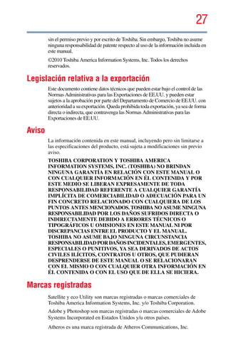 27
5.375 x 8.375 ver 2.3
sin el permiso previo y por escrito de Toshiba. Sin embargo, Toshiba no asume
ninguna responsabilidad de patente respecto al uso de la información incluida en
este manual.
©2010 Toshiba America Information Systems, Inc. Todos los derechos
reservados.
Legislación relativa a la exportación
Este documento contiene datos técnicos que pueden estar bajo el control de las
Normas Administrativas para las Exportaciones de EE.UU. y pueden estar
sujetos a la aprobación por parte del Departamento de Comercio de EE.UU. con
anterioridad a su exportación. Queda prohibida toda exportación, ya sea de forma
directa o indirecta, que contravenga las Normas Administrativas para las
Exportaciones de EE.UU.
Aviso
La información contenida en este manual, incluyendo pero sin limitarse a
las especificaciones del producto, está sujeta a modificaciones sin previo
aviso.
TOSHIBA CORPORATION Y TOSHIBA AMERICA
INFORMATION SYSTEMS, INC. (TOSHIBA) NO BRINDAN
NINGUNA GARANTÍA EN RELACIÓN CON ESTE MANUAL O
CON CUALQUIER INFORMACIÓN EN ÉL CONTENIDA Y POR
ESTE MEDIO SE LIBERAN EXPRESAMENTE DE TODA
RESPONSABILIDAD REFERENTE A CUALQUIER GARANTÍA
IMPLÍCITA DE COMERCIABILIDAD O ADECUACIÓN PARA UN
FIN CONCRETO RELACIONADO CON CUALQUIERA DE LOS
PUNTOS ANTES MENCIONADOS. TOSHIBA NO ASUME NINGUNA
RESPONSABILIDAD POR LOS DAÑOS SUFRIDOS DIRECTA O
INDIRECTAMENTE DEBIDO A ERRORES TÉCNICOS O
TIPOGRÁFICOS U OMISIONES EN ESTE MANUAL NI POR
DISCREPANCIAS ENTRE EL PRODUCTO Y EL MANUAL.
TOSHIBA NO ASUME BAJO NINGUNA CIRCUNSTANCIA
RESPONSABILIDADPORDAÑOSINCIDENTALES, EMERGENTES,
ESPECIALES O PUNITIVOS, YA SEA DERIVADOS DE ACTOS
CIVILES ILÍCITOS, CONTRATOS U OTROS, QUE PUDIERAN
DESPRENDERSE DE ESTE MANUAL O SE RELACIONARAN
CON EL MISMO O CON CUALQUIER OTRA INFORMACIÓN EN
ÉL CONTENIDA O CON EL USO QUE DE ELLA SE HICIERA.
Marcas registradas
Satellite y eco Utility son marcas registradas o marcas comerciales de
Toshiba America Information Systems, Inc. y/o Toshiba Corporation.
Adobe y Photoshop son marcas registradas o marcas comerciales de Adobe
Systems Incorporated en Estados Unidos y/u otros países.
Atheros es una marca registrada de Atheros Communications, Inc.
 