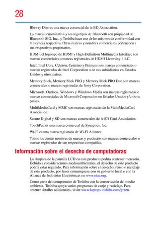 28
5.375 x 8.375 ver 2.3
Blu-ray Disc es una marca comercial de la BD Association.
La marca denominativa y los logotipos de Bluetooth son propiedad de
Bluetooth SIG, Inc., y Toshiba hace uso de los mismos de conformidad con
la licencia respectiva. Otras marcas y nombres comerciales pertenecen a
sus respectivos propietarios.
HDMI, el logotipo de HDMI y High-Definition Multimedia Interface son
marcas comerciales o marcas registradas de HDMI Licensing, LLC.
Intel, Intel Core, Celeron, Centrino y Pentium son marcas comerciales o
marcas registradas de Intel Corporation o de sus subsidiarias en Estados
Unidos y otros países.
Memory Stick, Memory Stick PRO y Memory Stick PRO Duo son marcas
comerciales o marcas registradas de Sony Corporation.
Microsoft, Outlook, Windows y Windows Media son marcas registradas o
marcas comerciales de Microsoft Corporation en Estados Unidos y/u otros
países.
MultiMediaCard y MMC son marcas registradas de la MultiMediaCard
Association.
Secure Digital y SD son marcas comerciales de la SD Card Association.
TouchPad es una marca comercial de Synaptics, Inc.
Wi-Fi es una marca registrada de Wi-Fi Alliance.
Todos los demás nombres de marcas y productos son marcas comerciales o
marcas registradas de sus respectivas compañías.
Información sobre el desecho de computadoras
La lámpara de la pantalla LCD en este producto podría contener mercurio.
Debido a consideraciones medioambientales, el desecho de este producto
podría estar regulado. Para información sobre el desecho, reuso o reciclaje
de este producto, por favor comuníquese con su gobierno local o con la
Alianza de Industrias Electrónicas en www.eiae.org.
Como parte del compromiso de Toshiba con la conservación del medio
ambiente, Toshiba apoya varios programas de canje y reciclaje. Para
obtener detalles adicionales, visite www.laptops.toshiba.com/green.
 