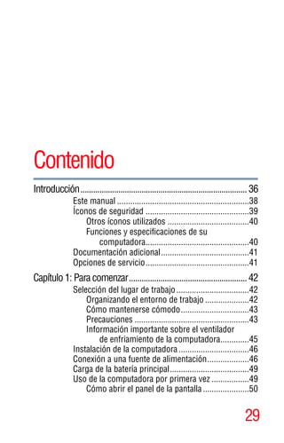 29
5.375 x 8.375 ver 2.3
Contenido
Introducción...............................................................................36
Este manual ............................................................38
Íconos de seguridad ...............................................39
Otros íconos utilizados .....................................40
Funciones y especificaciones de su
computadora...............................................40
Documentación adicional........................................41
Opciones de servicio...............................................41
Capítulo 1: Para comenzar........................................................42
Selección del lugar de trabajo.................................42
Organizando el entorno de trabajo ....................42
Cómo mantenerse cómodo...............................43
Precauciones ....................................................43
Información importante sobre el ventilador
de enfriamiento de la computadora.............45
Instalación de la computadora................................46
Conexión a una fuente de alimentación...................46
Carga de la batería principal....................................49
Uso de la computadora por primera vez .................49
Cómo abrir el panel de la pantalla.....................50
 