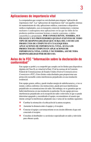3
5.375 x 8.375 ver 2.3
Aplicaciones de importancia vital
La computadora que compró no está diseñada para ninguna “aplicación de
importancia vital”. Las “aplicaciones de importancia vital” son aquellos sistemas
de mantenimiento de vida, aplicaciones médicas, conexiones a dispositivos
médicos implantados, usos en transporte comercial, instalaciones o sistemas
nucleares o cualesquiera otras aplicaciones en las que las fallas de los
productos podrían ocasionar lesiones o muerte a personas, o daños
catastróficos a propiedades. POR CONSIGUIENTE, TOSHIBA, SUS
FILIALES Y SUS PROVEEDORES QUEDAN EXENTOS DE TODO
TIPO DE RESPONSABILIDAD QUE SURJA DEL USO DE LOS
PRODUCTOS DE CÓMPUTO EN CUALESQUIERA
APLICACIONES DE IMPORTANCIA VITAL. SI USA LOS
PRODUCTOS DE CÓMPUTO EN APLICACIONES DE
IMPORTANCIA VITAL, USTED, Y NO TOSHIBA, ASUME TODA
RESPONSABILIDAD POR DICHO USO.
Aviso de la FCC “Información sobre la declaración de
conformidad”
Este equipo se probó y se comprobó que cumple con los límites para dispositivos
digitales de Clase B, en virtud de la Parte 15 de las normas de la Comisión
Federal de Comunicaciones de Estados Unidos (Federal Communications
Commission o FCC). Estos límites están diseñados para proporcionar una
protección razonable contra interferencias perjudiciales en una instalación
residencial.
Este equipo genera, utiliza y puede irradiar energía de radiofrecuencia y, si no se
instala y utiliza conforme a las instrucciones, puede provocar interferencias
perjudiciales en comunicaciones de radio. Sin embargo, no se garantiza que no
habrá interferencias en una instalación en particular. Si este equipo provoca
interferencias perjudiciales en la recepción de radio o televisión, lo que se puede
determinar apagando y encendiendo el equipo, recomendamos al usuario que
intente corregir la interferencia adoptando una o varias de las medidas siguientes:
❖ Cambiar la orientación o la ubicación de la antena receptora.
❖ Aumentar la distancia entre el equipo y el receptor.
❖ Conectar el equipo a un tomacorriente en un circuito diferente al que está
conectado el receptor.
❖ Consultar al distribuidor o a un técnico especializado en radio y televisión
para obtener ayuda.
 
