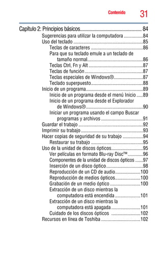 31Contenido
5.375 x 8.375 ver 2.3
Capítulo 2: Principios básicos...................................................84
Sugerencias para utilizar la computadora ...............84
Uso del teclado .......................................................85
Teclas de caracteres .........................................86
Para que su teclado emule a un teclado de
tamaño normal............................................86
Teclas Ctrl, Fn y Alt ...........................................87
Teclas de función..............................................87
Teclas especiales de Windows®.......................87
Teclado superpuesto.........................................88
Inicio de un programa.............................................89
Inicio de un programa desde el menú Inicio .....89
Inicio de un programa desde el Explorador
de Windows®.............................................90
Iniciar un programa usando el campo Buscar
programas y archivos .................................91
Guardar el trabajo ...................................................92
Imprimir su trabajo.................................................93
Hacer copias de seguridad de su trabajo ................94
Restaurar su trabajo .........................................95
Uso de la unidad de discos ópticos.........................95
Ver películas en formato Blu-ray Disc™............96
Componentes de la unidad de discos ópticos ......97
Inserción de un disco óptico.............................98
Reproducción de un CD de audio....................100
Reproducción de medios ópticos....................100
Grabación de un medio óptico ........................100
Extracción de un disco mientras la
computadora está encendida ....................101
Extracción de un disco mientras la
computadora está apagada.......................101
Cuidado de los discos ópticos .......................102
Recursos en línea de Toshiba ...............................102
 