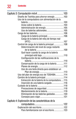 32 Contenido
5.375 x 8.375 ver 2.3
Capítulo 3: Computación móvil..............................................103
Diseño de Toshiba para ahorrar energía ...............103
Uso de la computadora con alimentación de la
batería.............................................................103
Aviso sobre la batería......................................104
Administración de energía ..............................105
Uso de baterías adicionales.............................105
Carga de las baterías.............................................106
Carga de la batería principal............................106
Carga de la batería del reloj de tiempo real
(RTC) ........................................................107
Control de carga de la batería principal.................108
Determinación del nivel de carga restante
de la batería ..............................................109
Qué hacer cuando la carga de la batería
principal está baja.....................................110
Configuración de las notificaciones de la
batería.......................................................110
Conservación de la carga de la batería............111
Planes de energía............................................112
Uso de una tecla directa para establecer un
Plan de energía .........................................113
Uso del plan de energía eco de TOSHIBA..............114
Cambio de la batería principal...............................114
Extracción de la batería de la computadora.....115
Inserción de una batería cargada ....................116
Cuidado de la batería ............................................118
Precauciones de seguridad.............................118
Mantenimiento de la batería............................119
Eliminación de las baterías gastadas...............120
Consejos para viajar........................................121
Capítulo 4: Exploración de las características de la
computadora...................................................122
Exploración del escritorio......................................122
Para familiarizarse con el escritorio ................123
 