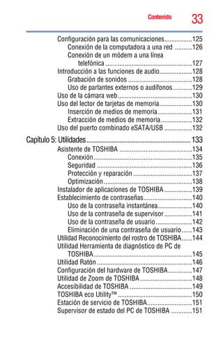 33Contenido
5.375 x 8.375 ver 2.3
Configuración para las comunicaciones................125
Conexión de la computadora a una red ..........126
Conexión de un módem a una línea
telefónica ..................................................127
Introducción a las funciones de audio...................128
Grabación de sonidos .....................................128
Uso de parlantes externos o audífonos...........129
Uso de la cámara web...........................................130
Uso del lector de tarjetas de memoria...................130
Inserción de medios de memoria....................131
Extracción de medios de memoria..................132
Uso del puerto combinado eSATA/USB ................132
Capítulo 5: Utilidades...............................................................133
Asistente de TOSHIBA ..........................................134
Conexión.........................................................135
Seguridad .......................................................136
Protección y reparación ..................................137
Optimización...................................................138
Instalador de aplicaciones de TOSHIBA ................139
Establecimiento de contraseñas............................140
Uso de la contraseña instantánea....................140
Uso de la contraseña de supervisor................141
Uso de la contraseña de usuario.....................142
Eliminación de una contraseña de usuario......143
Utilidad Reconocimiento del rostro de TOSHIBA......144
Utilidad Herramienta de diagnóstico de PC de
TOSHIBA.........................................................145
Utilidad Ratón .......................................................146
Configuración del hardware de TOSHIBA..............147
Utilidad de Zoom de TOSHIBA ..............................148
Accesibilidad de TOSHIBA ....................................149
TOSHIBA eco Utility™ ...........................................150
Estación de servicio de TOSHIBA..........................151
Supervisor de estado del PC de TOSHIBA ............151
 