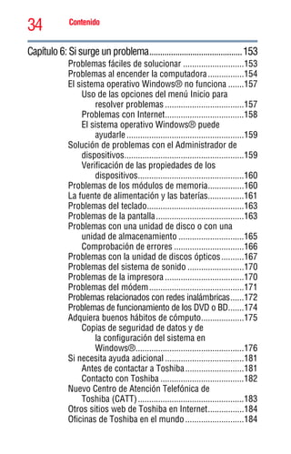 34 Contenido
5.375 x 8.375 ver 2.3
Capítulo 6: Si surge un problema...........................................153
Problemas fáciles de solucionar ...........................153
Problemas al encender la computadora................154
El sistema operativo Windows® no funciona .......157
Uso de las opciones del menú Inicio para
resolver problemas ...................................157
Problemas con Internet...................................158
El sistema operativo Windows® puede
ayudarle ....................................................159
Solución de problemas con el Administrador de
dispositivos.....................................................159
Verificación de las propiedades de los
dispositivos...............................................160
Problemas de los módulos de memoria................160
La fuente de alimentación y las baterías................161
Problemas del teclado...........................................163
Problemas de la pantalla.......................................163
Problemas con una unidad de disco o con una
unidad de almacenamiento .............................165
Comprobación de errores ...............................166
Problemas con la unidad de discos ópticos..........167
Problemas del sistema de sonido .........................170
Problemas de la impresora ...................................170
Problemas del módem..........................................171
Problemas relacionados con redes inalámbricas......172
Problemas de funcionamiento de los DVD o BD.......174
Adquiera buenos hábitos de cómputo...................175
Copias de seguridad de datos y de
la configuración del sistema en
Windows®................................................176
Si necesita ayuda adicional ...................................181
Antes de contactar a Toshiba..........................181
Contacto con Toshiba .....................................182
Nuevo Centro de Atención Telefónica de
Toshiba (CATT)...............................................183
Otros sitios web de Toshiba en Internet................184
Oficinas de Toshiba en el mundo..........................184
 