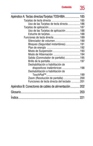 35Contenido
5.375 x 8.375 ver 2.3
Apéndice A: Teclas directas/Tarjetas TOSHIBA.....................185
Tarjetas de tecla directa ........................................185
Uso de las Tarjetas de tecla directa.................186
Tarjetas de aplicación............................................187
Uso de las Tarjetas de aplicación....................188
Estuche de tarjetas..........................................188
Funciones de tecla directa.....................................189
Silenciador de volumen...................................190
Bloqueo (Seguridad instantánea)....................191
Plan de energía ..............................................192
Modo de Suspensión ......................................193
Modo de Hibernación .....................................194
Salida (Conmutador de pantalla).....................195
Brillo de la pantalla..........................................197
Deshabilitación o habilitación de
dispositivos inalámbricos .........................198
Deshabilitación o habilitación de
TouchPad™...............................................199
Zoom (Resolución de pantalla) .......................200
Funciones de tecla directa del teclado ............201
Apéndice B: Conectores de cables de alimentación.............202
Glosario.....................................................................................203
Índice.........................................................................................221
 