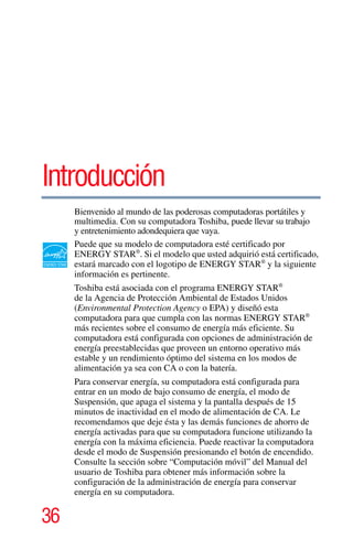 36
5.375 x 8.375 ver 2.3
Introducción
Bienvenido al mundo de las poderosas computadoras portátiles y
multimedia. Con su computadora Toshiba, puede llevar su trabajo
y entretenimiento adondequiera que vaya.
Puede que su modelo de computadora esté certificado por
ENERGY STAR®
. Si el modelo que usted adquirió está certificado,
estará marcado con el logotipo de ENERGY STAR®
y la siguiente
información es pertinente.
Toshiba está asociada con el programa ENERGY STAR®
de la Agencia de Protección Ambiental de Estados Unidos
(Environmental Protection Agency o EPA) y diseñó esta
computadora para que cumpla con las normas ENERGY STAR®
más recientes sobre el consumo de energía más eficiente. Su
computadora está configurada con opciones de administración de
energía preestablecidas que proveen un entorno operativo más
estable y un rendimiento óptimo del sistema en los modos de
alimentación ya sea con CA o con la batería.
Para conservar energía, su computadora está configurada para
entrar en un modo de bajo consumo de energía, el modo de
Suspensión, que apaga el sistema y la pantalla después de 15
minutos de inactividad en el modo de alimentación de CA. Le
recomendamos que deje ésta y las demás funciones de ahorro de
energía activadas para que su computadora funcione utilizando la
energía con la máxima eficiencia. Puede reactivar la computadora
desde el modo de Suspensión presionando el botón de encendido.
Consulte la sección sobre “Computación móvil” del Manual del
usuario de Toshiba para obtener más información sobre la
configuración de la administración de energía para conservar
energía en su computadora.
 
