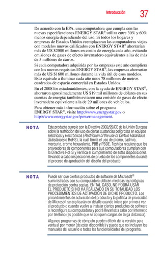 37Introducción
5.375 x 8.375 ver 2.3
De acuerdo con la EPA, una computadora que cumpla con las
nuevas especificaciones ENERGY STAR®
utiliza entre 30% y 60%
menos energía dependiendo del uso. Si todos los hogares y
empresas de Estados Unidos reemplazaran las computadoras viejas
con modelos nuevos calificados con ENERGY STAR®
ahorrarían
más de US $2000 millones en costos de energía cada año, evitando
emisiones de gases de efecto invernadero equivalentes a las de más
de 3 millones de carros.
Si cada computadora adquirida por las empresas este año cumpliera
con los nuevos requisitos ENERGY STAR®
, las empresas ahorrarían
más de US $1600 millones durante la vida útil de esos modelos.
Esto equivale a iluminar cada año unos 78 millones de metros
cuadrados de espacio comercial en Estados Unidos.
En el 2008 los estadounidenses, con la ayuda de ENERGY STAR®
,
ahorraron aproximadamente US $19 mil millones de dólares en sus
cuentas de energía; también evitaron una emisión de gases de efecto
invernadero equivalente a la de 29 millones de vehículos.
Para obtener más información sobre el programa
ENERGY STAR®
, visite http://www.energystar.gov o
http://www.energystar.gov/powermanagement.
Este producto cumple con la Directiva 2002/95/CE de la Unión Europea
sobre la restricción del uso de ciertas sustancias peligrosas en equipos
eléctricos y electrónicos (Restriction of the use of Certain Hazardous
Substances o RoHS), la cual limita el uso de plomo, cadmio,
mercurio, cromo hexavalente, PBB y PBDE. Toshiba requiere que los
proveedores de componentes para sus computadoras cumplan con
la Directiva RoHS y verifica el cumplimiento de estas disposiciones
llevando a cabo inspecciones de prueba de los componentes durante
el proceso de aprobación del diseño del producto.
Puede ser que ciertos productos de software de Microsoft®
suministrados con su computadora utilicen medidas tecnológicas
de protección contra copias. EN TAL CASO, NO PODRÁ USAR
EL PRODUCTO SI NO HA REALIZADO EN SU TOTALIDAD LOS
PROCEDIMIENTOS DE ACTIVACIÓN DE DICHO PRODUCTO. Los
procedimientos de activación del producto y la política de privacidad
de Microsoft se explicarán en detalle cuando inicie por primera vez
el producto o cuando vuelva a instalar ciertos productos de software
o reconfigure su computadora y podrá llevarlos a cabo por Internet o
por teléfono (es posible que se apliquen cargos de larga distancia).
Algunos programas de cómputo pueden diferir de la versión para
venta al por menor (de estar disponible) y puede que no incluyan los
manuales del usuario o todas las funcionalidades del programa.
NOTA
NOTA
 