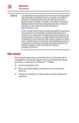 38 Introducción
Este manual
5.375 x 8.375 ver 2.3
Las especificaciones del producto y la información de configuración
están diseñadas para toda la serie de un producto. Su modelo en
particular no necesariamente cuenta con todas las funciones y
especificaciones indicadas o ilustradas. Para obtener información
detallada sobre las funciones y especificaciones de su modelo en
particular, por favor visite el sitio web de Toshiba en
www.toshibalatino.com.
Si bien Toshiba ha hecho todo lo posible para garantizar la precisión
de la información suministrada en el presente documento en el
momento de su publicación, las especificaciones del producto, las
configuraciones, los precios y la disponibilidad del sistema, de los
componentes y de las opciones, están sujetos a cambios sin previo
aviso. Si desea obtener la información más actualizada acerca de su
computadora o mantenerse al día sobre las diversas opciones de
software o hardware, visite el sitio web de Toshiba en
pcsupport.toshiba.com.
Este manual
Este manual proporciona una introducción a las funciones de la
computadora, al igual que algunos de los procedimientos básicos
para llevar a cabo tareas en Windows®
7. Puede:
❖ Leerlo de principio a fin.
❖ Hacer una lectura rápida y detenerse en los temas que le
interesen.
❖ Utilizar el contenido y el índice para encontrar información
específica.
NOTA
 