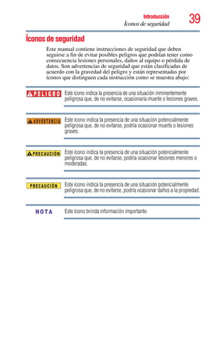 39Introducción
Íconos de seguridad
5.375 x 8.375 ver 2.3
Íconos de seguridad
Este manual contiene instrucciones de seguridad que deben
seguirse a fin de evitar posibles peligros que podrían tener como
consecuencia lesiones personales, daños al equipo o pérdida de
datos. Son advertencias de seguridad que están clasificadas de
acuerdo con la gravedad del peligro y están representadas por
íconos que distinguen cada instrucción como se muestra abajo:
Este ícono indica la presencia de una situación inminentemente
peligrosa que, de no evitarse, ocasionaría muerte o lesiones graves.
Este ícono indica la presencia de una situación potencialmente
peligrosa que, de no evitarse, podría ocasionar muerte o lesiones
graves.
Este ícono indica la presencia de una situación potencialmente
peligrosa que, de no evitarse, podría ocasionar lesiones menores o
moderadas.
Este ícono indica la presencia de una situación potencialmente
peligrosa que, de no evitarse, podría ocasionar daños a la propiedad.
Este ícono brinda información importante.
P E L I G R O
ADVERTENCIA
NOTA
 
