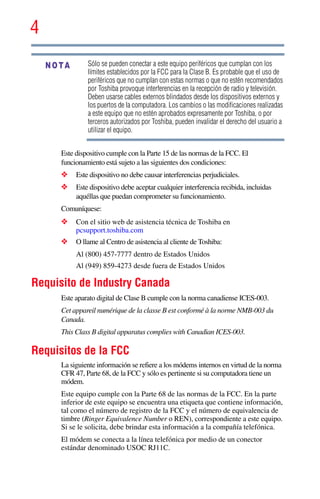 4
5.375 x 8.375 ver 2.3
Sólo se pueden conectar a este equipo periféricos que cumplan con los
límites establecidos por la FCC para la Clase B. Es probable que el uso de
periféricos que no cumplan con estas normas o que no estén recomendados
por Toshiba provoque interferencias en la recepción de radio y televisión.
Deben usarse cables externos blindados desde los dispositivos externos y
los puertos de la computadora. Los cambios o las modificaciones realizadas
a este equipo que no estén aprobados expresamente por Toshiba, o por
terceros autorizados por Toshiba, pueden invalidar el derecho del usuario a
utilizar el equipo.
Este dispositivo cumple con la Parte 15 de las normas de la FCC. El
funcionamiento está sujeto a las siguientes dos condiciones:
❖ Este dispositivo no debe causar interferencias perjudiciales.
❖ Este dispositivo debe aceptar cualquier interferencia recibida, incluidas
aquéllas que puedan comprometer su funcionamiento.
Comuníquese:
❖ Con el sitio web de asistencia técnica de Toshiba en
pcsupport.toshiba.com
❖ O llame al Centro de asistencia al cliente de Toshiba:
Al (800) 457-7777 dentro de Estados Unidos
Al (949) 859-4273 desde fuera de Estados Unidos
Requisito de Industry Canada
Este aparato digital de Clase B cumple con la norma canadiense ICES-003.
Cet appareil numérique de la classe B est conformé à la norme NMB-003 du
Canada.
This Class B digital apparatus complies with Canadian ICES-003.
Requisitos de la FCC
La siguiente información se refiere a los módems internos en virtud de la norma
CFR 47, Parte 68, de la FCC y sólo es pertinente si su computadora tiene un
módem.
Este equipo cumple con la Parte 68 de las normas de la FCC. En la parte
inferior de este equipo se encuentra una etiqueta que contiene información,
tal como el número de registro de la FCC y el número de equivalencia de
timbre (Ringer Equivalence Number o REN), correspondiente a este equipo.
Si se le solicita, debe brindar esta información a la compañía telefónica.
El módem se conecta a la línea telefónica por medio de un conector
estándar denominado USOC RJ11C.
NOTA
 