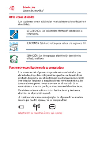 40 Introducción
Íconos de seguridad
5.375 x 8.375 ver 2.3
Otros íconos utilizados
Los siguientes íconos adicionales resaltan información educativa o
de utilidad:
NOTA TÉCNICA: Este ícono resalta información técnica sobre la
computadora.
SUGERENCIA: Este ícono indica que se trata de una sugerencia útil.
DEFINICIÓN: Este ícono precede a la definición de un término
utilizado en el texto.
Funciones y especificaciones de su computadora
Los armazones de algunas computadoras están diseñados para
dar cabida a todas las configuraciones posibles de la serie de un
producto. Es posible que el modelo que usted seleccionó no cuente
con todas las funciones y especificaciones correspondientes a los
íconos o interruptores que se muestran en el armazón de su
computadora, a menos que haya seleccionado dichas funciones.
Esta información se refiere a todas las funciones y los íconos
descritos en el presente manual.
A continuación se muestran ejemplos de algunos de los muchos
íconos que pueden aparecer en su computadora:
(Ilustración de muestra) Íconos del sistema
 