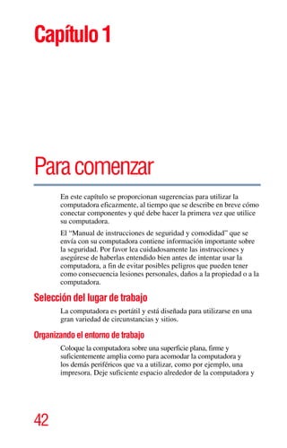 42
Capítulo1
Paracomenzar
En este capítulo se proporcionan sugerencias para utilizar la
computadora eficazmente, al tiempo que se describe en breve cómo
conectar componentes y qué debe hacer la primera vez que utilice
su computadora.
El “Manual de instrucciones de seguridad y comodidad” que se
envía con su computadora contiene información importante sobre
la seguridad. Por favor lea cuidadosamente las instrucciones y
asegúrese de haberlas entendido bien antes de intentar usar la
computadora, a fin de evitar posibles peligros que pueden tener
como consecuencia lesiones personales, daños a la propiedad o a la
computadora.
Selección del lugar de trabajo
La computadora es portátil y está diseñada para utilizarse en una
gran variedad de circunstancias y sitios.
Organizando el entorno de trabajo
Coloque la computadora sobre una superficie plana, firme y
suficientemente amplia como para acomodar la computadora y
los demás periféricos que va a utilizar, como por ejemplo, una
impresora. Deje suficiente espacio alrededor de la computadora y
 