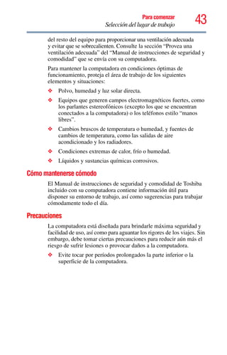 43Para comenzar
Selección del lugar de trabajo
del resto del equipo para proporcionar una ventilación adecuada
y evitar que se sobrecalienten. Consulte la sección “Provea una
ventilación adecuada” del “Manual de instrucciones de seguridad y
comodidad” que se envía con su computadora.
Para mantener la computadora en condiciones óptimas de
funcionamiento, proteja el área de trabajo de los siguientes
elementos y situaciones:
❖ Polvo, humedad y luz solar directa.
❖ Equipos que generen campos electromagnéticos fuertes, como
los parlantes estereofónicos (excepto los que se encuentran
conectados a la computadora) o los teléfonos estilo “manos
libres”.
❖ Cambios bruscos de temperatura o humedad, y fuentes de
cambios de temperatura, como las salidas de aire
acondicionado y los radiadores.
❖ Condiciones extremas de calor, frío o humedad.
❖ Líquidos y sustancias químicas corrosivos.
Cómo mantenerse cómodo
El Manual de instrucciones de seguridad y comodidad de Toshiba
incluido con su computadora contiene información útil para
disponer su entorno de trabajo, así como sugerencias para trabajar
cómodamente todo el día.
Precauciones
La computadora está diseñada para brindarle máxima seguridad y
facilidad de uso, así como para aguantar los rigores de los viajes. Sin
embargo, debe tomar ciertas precauciones para reducir aún más el
riesgo de sufrir lesiones o provocar daños a la computadora.
❖ Evite tocar por períodos prolongados la parte inferior o la
superficie de la computadora.
 