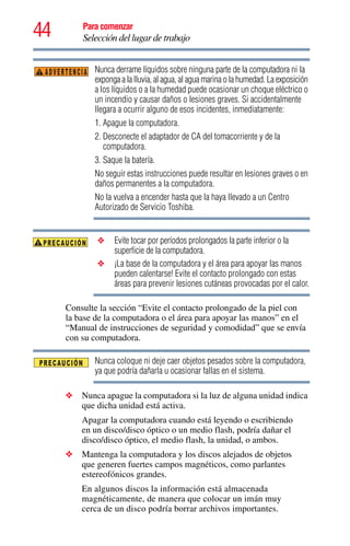 44 Para comenzar
Selección del lugar de trabajo
Nunca derrame líquidos sobre ninguna parte de la computadora ni la
exponga a la lluvia, al agua, al agua marina o la humedad. La exposición
a los líquidos o a la humedad puede ocasionar un choque eléctrico o
un incendio y causar daños o lesiones graves. Si accidentalmente
llegara a ocurrir alguno de esos incidentes, inmediatamente:
1. Apague la computadora.
2. Desconecte el adaptador de CA del tomacorriente y de la
computadora.
3. Saque la batería.
No seguir estas instrucciones puede resultar en lesiones graves o en
daños permanentes a la computadora.
No la vuelva a encender hasta que la haya llevado a un Centro
Autorizado de Servicio Toshiba.
❖ Evite tocar por períodos prolongados la parte inferior o la
superficie de la computadora.
❖ ¡La base de la computadora y el área para apoyar las manos
pueden calentarse! Evite el contacto prolongado con estas
áreas para prevenir lesiones cutáneas provocadas por el calor.
Consulte la sección “Evite el contacto prolongado de la piel con
la base de la computadora o el área para apoyar las manos” en el
“Manual de instrucciones de seguridad y comodidad” que se envía
con su computadora.
Nunca coloque ni deje caer objetos pesados sobre la computadora,
ya que podría dañarla u ocasionar fallas en el sistema.
❖ Nunca apague la computadora si la luz de alguna unidad indica
que dicha unidad está activa.
Apagar la computadora cuando está leyendo o escribiendo
en un disco/disco óptico o un medio flash, podría dañar el
disco/disco óptico, el medio flash, la unidad, o ambos.
❖ Mantenga la computadora y los discos alejados de objetos
que generen fuertes campos magnéticos, como parlantes
estereofónicos grandes.
En algunos discos la información está almacenada
magnéticamente, de manera que colocar un imán muy
cerca de un disco podría borrar archivos importantes.
ADVERTENCIA
 