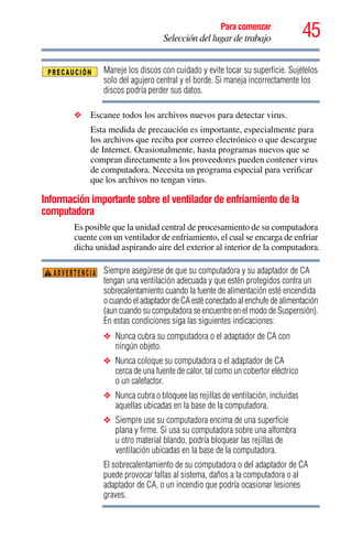 45Para comenzar
Selección del lugar de trabajo
Maneje los discos con cuidado y evite tocar su superficie. Sujételos
solo del agujero central y el borde. Si maneja incorrectamente los
discos podría perder sus datos.
❖ Escanee todos los archivos nuevos para detectar virus.
Esta medida de precaución es importante, especialmente para
los archivos que reciba por correo electrónico o que descargue
de Internet. Ocasionalmente, hasta programas nuevos que se
compran directamente a los proveedores pueden contener virus
de computadora. Necesita un programa especial para verificar
que los archivos no tengan virus.
Información importante sobre el ventilador de enfriamiento de la
computadora
Es posible que la unidad central de procesamiento de su computadora
cuente con un ventilador de enfriamiento, el cual se encarga de enfriar
dicha unidad aspirando aire del exterior al interior de la computadora.
Siempre asegúrese de que su computadora y su adaptador de CA
tengan una ventilación adecuada y que estén protegidos contra un
sobrecalentamiento cuando la fuente de alimentación esté encendida
o cuando el adaptador de CA esté conectado al enchufe de alimentación
(aun cuando su computadora se encuentre en el modo de Suspensión).
En estas condiciones siga las siguientes indicaciones:
❖ Nunca cubra su computadora o el adaptador de CA con
ningún objeto.
❖ Nunca coloque su computadora o el adaptador de CA
cerca de una fuente de calor, tal como un cobertor eléctrico
o un calefactor.
❖ Nunca cubra o bloquee las rejillas de ventilación, incluidas
aquellas ubicadas en la base de la computadora.
❖ Siempre use su computadora encima de una superficie
plana y firme. Si usa su computadora sobre una alfombra
u otro material blando, podría bloquear las rejillas de
ventilación ubicadas en la base de la computadora.
El sobrecalentamiento de su computadora o del adaptador de CA
puede provocar fallas al sistema, daños a la computadora o al
adaptador de CA, o un incendio que podría ocasionar lesiones
graves.
ADVERTENCIA
 