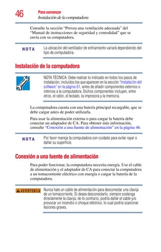 46 Para comenzar
Instalación de la computadora
Consulte la sección “Provea una ventilación adecuada” del
“Manual de instrucciones de seguridad y comodidad” que se
envía con su computadora.
La ubicación del ventilador de enfriamiento variará dependiendo del
tipo de computadora.
Instalación de la computadora
NOTA TÉCNICA: Debe realizar lo indicado en todos los pasos de
instalación, incluidos los que aparecen en la sección “Instalación del
software” en la página 51, antes de añadir componentes externos o
internos a la computadora. Dichos componentes incluyen, entre
otros, el ratón, el teclado, la impresora y la memoria.
La computadora cuenta con una batería principal recargable, que se
debe cargar antes de poder utilizarla.
Para usar la alimentación externa o para cargar la batería debe
conectar un adaptador de CA. Para obtener más información,
consulte “Conexión a una fuente de alimentación” en la página 46.
Por favor maneje la computadora con cuidado para evitar rayar o
dañar su superficie.
Conexión a una fuente de alimentación
Para poder funcionar, la computadora necesita energía. Use el cable
de alimentación y el adaptador de CA para conectar la computadora
a un tomacorriente eléctrico con energía o cargar la batería de la
computadora.
Nunca hale un cable de alimentación para desconectar una clavija
de un tomacorriente. Si desea desconectarlo, siempre sostenga
directamente la clavija; de lo contrario, podría dañar el cable y/o
provocar un incendio o choque eléctrico, lo cual podría ocasionar
lesiones graves.
NOTA
NOTA
ADVERTENCIA
 