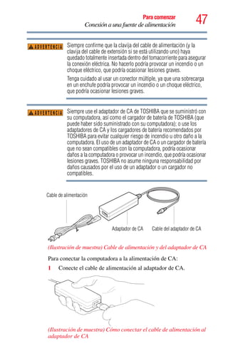 47Para comenzar
Conexión a una fuente de alimentación
Siempre confirme que la clavija del cable de alimentación (y la
clavija del cable de extensión si se está utilizando uno) haya
quedado totalmente insertada dentro del tomacorriente para asegurar
la conexión eléctrica. No hacerlo podría provocar un incendio o un
choque eléctrico, que podría ocasionar lesiones graves.
Tenga cuidado al usar un conector múltiple, ya que una sobrecarga
en un enchufe podría provocar un incendio o un choque eléctrico,
que podría ocasionar lesiones graves.
Siempre use el adaptador de CA de TOSHIBA que se suministró con
su computadora, así como el cargador de batería de TOSHIBA (que
puede haber sido suministrado con su computadora); o use los
adaptadores de CA y los cargadores de batería recomendados por
TOSHIBA para evitar cualquier riesgo de incendio u otro daño a la
computadora. El uso de un adaptador de CA o un cargador de batería
que no sean compatibles con la computadora, podría ocasionar
daños a la computadora o provocar un incendio, que podría ocasionar
lesiones graves. TOSHIBA no asume ninguna responsabilidad por
daños causados por el uso de un adaptador o un cargador no
compatibles.
(Ilustración de muestra) Cable de alimentación y del adaptador de CA
Para conectar la computadora a la alimentación de CA:
1 Conecte el cable de alimentación al adaptador de CA.
(Ilustración de muestra) Cómo conectar el cable de alimentación al
adaptador de CA
ADVERTENCIA
ADVERTENCIA
Cable del adaptador de CAAdaptador de CA
Cable de alimentación
 