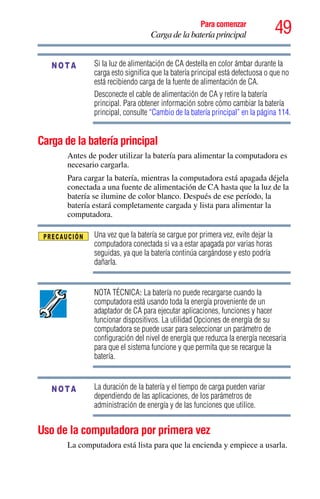 49Para comenzar
Carga de la batería principal
Si la luz de alimentación de CA destella en color ámbar durante la
carga esto significa que la batería principal está defectuosa o que no
está recibiendo carga de la fuente de alimentación de CA.
Desconecte el cable de alimentación de CA y retire la batería
principal. Para obtener información sobre cómo cambiar la batería
principal, consulte “Cambio de la batería principal” en la página 114.
Carga de la batería principal
Antes de poder utilizar la batería para alimentar la computadora es
necesario cargarla.
Para cargar la batería, mientras la computadora está apagada déjela
conectada a una fuente de alimentación de CA hasta que la luz de la
batería se ilumine de color blanco. Después de ese período, la
batería estará completamente cargada y lista para alimentar la
computadora.
Una vez que la batería se cargue por primera vez, evite dejar la
computadora conectada si va a estar apagada por varias horas
seguidas, ya que la batería continúa cargándose y esto podría
dañarla.
NOTA TÉCNICA: La batería no puede recargarse cuando la
computadora está usando toda la energía proveniente de un
adaptador de CA para ejecutar aplicaciones, funciones y hacer
funcionar dispositivos. La utilidad Opciones de energía de su
computadora se puede usar para seleccionar un parámetro de
configuración del nivel de energía que reduzca la energía necesaria
para que el sistema funcione y que permita que se recargue la
batería.
La duración de la batería y el tiempo de carga pueden variar
dependiendo de las aplicaciones, de los parámetros de
administración de energía y de las funciones que utilice.
Uso de la computadora por primera vez
La computadora está lista para que la encienda y empiece a usarla.
NOTA
NOTA
 