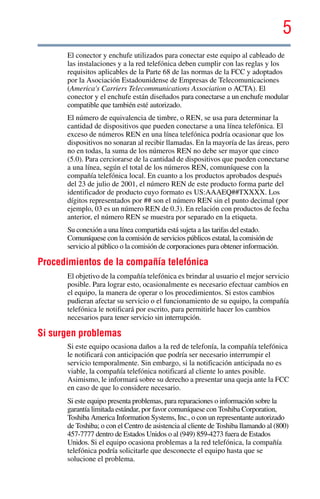 5
5.375 x 8.375 ver 2.3
El conector y enchufe utilizados para conectar este equipo al cableado de
las instalaciones y a la red telefónica deben cumplir con las reglas y los
requisitos aplicables de la Parte 68 de las normas de la FCC y adoptados
por la Asociación Estadounidense de Empresas de Telecomunicaciones
(America's Carriers Telecommunications Association o ACTA). El
conector y el enchufe están diseñados para conectarse a un enchufe modular
compatible que también esté autorizado.
El número de equivalencia de timbre, o REN, se usa para determinar la
cantidad de dispositivos que pueden conectarse a una línea telefónica. El
exceso de números REN en una línea telefónica podría ocasionar que los
dispositivos no sonaran al recibir llamadas. En la mayoría de las áreas, pero
no en todas, la suma de los números REN no debe ser mayor que cinco
(5.0). Para cerciorarse de la cantidad de dispositivos que pueden conectarse
a una línea, según el total de los números REN, comuníquese con la
compañía telefónica local. En cuanto a los productos aprobados después
del 23 de julio de 2001, el número REN de este producto forma parte del
identificador de producto cuyo formato es US:AAAEQ##TXXXX. Los
dígitos representados por ## son el número REN sin el punto decimal (por
ejemplo, 03 es un número REN de 0.3). En relación con productos de fecha
anterior, el número REN se muestra por separado en la etiqueta.
Su conexión a una línea compartida está sujeta a las tarifas del estado.
Comuníquese con la comisión de servicios públicos estatal, la comisión de
servicio al público o la comisión de corporaciones para obtener información.
Procedimientos de la compañía telefónica
El objetivo de la compañía telefónica es brindar al usuario el mejor servicio
posible. Para lograr esto, ocasionalmente es necesario efectuar cambios en
el equipo, la manera de operar o los procedimientos. Si estos cambios
pudieran afectar su servicio o el funcionamiento de su equipo, la compañía
telefónica le notificará por escrito, para permitirle hacer los cambios
necesarios para tener servicio sin interrupción.
Si surgen problemas
Si este equipo ocasiona daños a la red de telefonía, la compañía telefónica
le notificará con anticipación que podría ser necesario interrumpir el
servicio temporalmente. Sin embargo, si la notificación anticipada no es
viable, la compañía telefónica notificará al cliente lo antes posible.
Asimismo, le informará sobre su derecho a presentar una queja ante la FCC
en caso de que lo considere necesario.
Si este equipo presenta problemas, para reparaciones o información sobre la
garantía limitada estándar, por favor comuníquese con Toshiba Corporation,
Toshiba America Information Systems, Inc., o con un representante autorizado
de Toshiba; o con el Centro de asistencia al cliente de Toshiba llamando al (800)
457-7777 dentro de Estados Unidos o al (949) 859-4273 fuera de Estados
Unidos. Si el equipo ocasiona problemas a la red telefónica, la compañía
telefónica podría solicitarle que desconecte el equipo hasta que se
solucione el problema.
 
