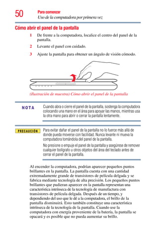 50 Para comenzar
Uso de la computadora por primera vez
Cómo abrir el panel de la pantalla
1 De frente a la computadora, localice el centro del panel de la
pantalla.
2 Levante el panel con cuidado.
3 Ajuste la pantalla para obtener un ángulo de visión cómodo.
(Ilustración de muestra) Cómo abrir el panel de la pantalla
Cuando abra o cierre el panel de la pantalla, sostenga la computadora
colocando una mano en el área para apoyar las manos, mientras usa
la otra mano para abrir o cerrar la pantalla lentamente.
Para evitar dañar el panel de la pantalla no lo fuerce más allá de
donde pueda moverse con facilidad. Nunca levante ni mueva la
computadora tomándola del panel de la pantalla.
No presione o empuje el panel de la pantalla y asegúrese de remover
cualquier bolígrafo u otros objetos del área del teclado antes de
cerrar el panel de la pantalla.
Al encender la computadora, podrían aparecer pequeños puntos
brillantes en la pantalla. La pantalla cuenta con una cantidad
extremadamente grande de transistores de película delgada y se
fabrica mediante tecnología de alta precisión. Los pequeños puntos
brillantes que pudieran aparecer en la pantalla representan una
característica intrínseca de la tecnología de manufactura con
transistores de película delgada. Después de un tiempo, y
dependiendo del uso que le dé a la computadora, el brillo de la
pantalla disminuirá. Esto también constituye una característica
intrínseca de la tecnología de la pantalla. Cuando use la
computadora con energía proveniente de la batería, la pantalla se
opacará y es posible que no pueda aumentar su brillo.
NOTA
 
