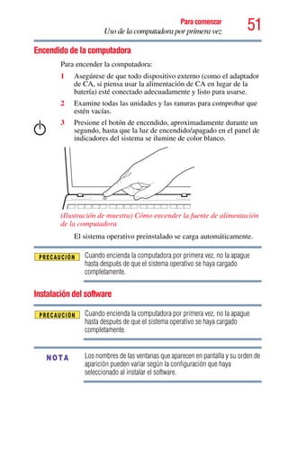 51Para comenzar
Uso de la computadora por primera vez
Encendido de la computadora
Para encender la computadora:
1 Asegúrese de que todo dispositivo externo (como el adaptador
de CA, si piensa usar la alimentación de CA en lugar de la
batería) esté conectado adecuadamente y listo para usarse.
2 Examine todas las unidades y las ranuras para comprobar que
estén vacías.
3 Presione el botón de encendido, aproximadamente durante un
segundo, hasta que la luz de encendido/apagado en el panel de
indicadores del sistema se ilumine de color blanco.
(Ilustración de muestra) Cómo encender la fuente de alimentación
de la computadora
El sistema operativo preinstalado se carga automáticamente.
Cuando encienda la computadora por primera vez, no la apague
hasta después de que el sistema operativo se haya cargado
completamente.
Instalación del software
Cuando encienda la computadora por primera vez, no la apague
hasta después de que el sistema operativo se haya cargado
completamente.
Los nombres de las ventanas que aparecen en pantalla y su orden de
aparición pueden variar según la configuración que haya
seleccionado al instalar el software.
NOTA
 