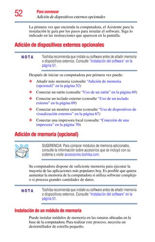 52 Para comenzar
Adición de dispositivos externos opcionales
La primera vez que encienda la computadora, el Asistente para la
instalación le guía por los pasos para instalar el software. Siga lo
indicado en las instrucciones que aparecen en la pantalla.
Adición de dispositivos externos opcionales
Toshiba recomienda que instale su software antes de añadir memoria
o dispositivos externos. Consulte “Instalación del software” en la
página 51.
Después de iniciar su computadora por primera vez puede:
❖ Añadir más memoria (consulte “Adición de memoria
(opcional)” en la página 52)
❖ Conectar un ratón (consulte “Uso de un ratón” en la página 69)
❖ Conectar un teclado externo (consulte “Uso de un teclado
externo” en la página 69)
❖ Conectar un monitor externo (consulte “Uso de dispositivos de
visualización externos” en la página 67)
❖ Conectar una impresora local (consulte “Conexión de una
impresora” en la página 70)
Adición de memoria (opcional)
SUGERENCIA: Para comprar módulos de memoria adicionales,
consulte la información sobre accesorios que se incluyó con su
sistema o visite accessories.toshiba.com.
Su computadora dispone de suficiente memoria para ejecutar la
mayoría de las aplicaciones más populares hoy. Es posible que quiera
aumentar la memoria de la computadora si utiliza software complejo
o si procesa grandes cantidades de datos.
Toshiba recomienda que instale su software antes de añadir memoria
o dispositivos externos. Consulte “Instalación del software” en la
página 51.
Instalación de un módulo de memoria
Puede instalar módulos de memoria en las ranuras ubicadas en la
base de la computadora. Para realizar este proceso, necesita un
destornillador de estrella pequeño.
NOTA
NOTA
 