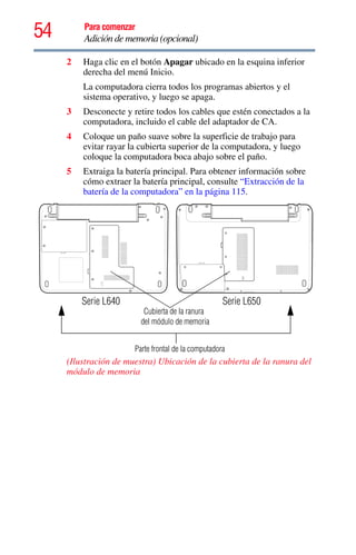 54 Para comenzar
Adición de memoria (opcional)
2 Haga clic en el botón Apagar ubicado en la esquina inferior
derecha del menú Inicio.
La computadora cierra todos los programas abiertos y el
sistema operativo, y luego se apaga.
3 Desconecte y retire todos los cables que estén conectados a la
computadora, incluido el cable del adaptador de CA.
4 Coloque un paño suave sobre la superficie de trabajo para
evitar rayar la cubierta superior de la computadora, y luego
coloque la computadora boca abajo sobre el paño.
5 Extraiga la batería principal. Para obtener información sobre
cómo extraer la batería principal, consulte “Extracción de la
batería de la computadora” en la página 115.
(Ilustración de muestra) Ubicación de la cubierta de la ranura del
módulo de memoria
Cubierta de la ranura
Parte frontal de la computadora
del módulo de memoria
Serie L640 Serie L650
 