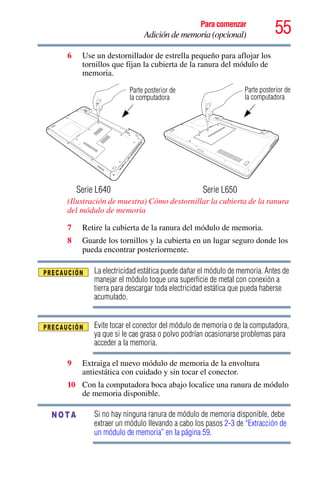 55Para comenzar
Adición de memoria (opcional)
6 Use un destornillador de estrella pequeño para aflojar los
tornillos que fijan la cubierta de la ranura del módulo de
memoria.
(Ilustración de muestra) Cómo destornillar la cubierta de la ranura
del módulo de memoria
7 Retire la cubierta de la ranura del módulo de memoria.
8 Guarde los tornillos y la cubierta en un lugar seguro donde los
pueda encontrar posteriormente.
La electricidad estática puede dañar el módulo de memoria. Antes de
manejar el módulo toque una superficie de metal con conexión a
tierra para descargar toda electricidad estática que pueda haberse
acumulado.
Evite tocar el conector del módulo de memoria o de la computadora,
ya que si le cae grasa o polvo podrían ocasionarse problemas para
acceder a la memoria.
9 Extraiga el nuevo módulo de memoria de la envoltura
antiestática con cuidado y sin tocar el conector.
10 Con la computadora boca abajo localice una ranura de módulo
de memoria disponible.
Si no hay ninguna ranura de módulo de memoria disponible, debe
extraer un módulo llevando a cabo los pasos 2-3 de “Extracción de
un módulo de memoria” en la página 59.
Parte posterior de
Serie L640 Serie L650
la computadora
Parte posterior de
la computadora
NOTA
 