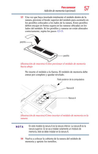57Para comenzar
Adición de memoria (opcional)
13 Una vez que haya insertado totalmente el módulo dentro de la
ranura, presione el borde superior del módulo para asentarlo en
los pestillos colocados a los lados de la ranura. Estos pestillos
deben encajar en forma segura en las ranuras ubicadas en los
lados del módulo. Si los pestillos y ranuras no están alineados
correctamente, repita los pasos 12-13.
(Ilustración de muestra) Cómo presionar el módulo de memoria
hacia abajo
No inserte el módulo a la fuerza. El módulo de memoria debe
entrar por completo y quedar nivelado.
(Ilustración de muestra) Cómo insertar el módulo de memoria en la
ranura
En este modelo la ranura A es la ranura inferior. La ranura B es la
ranura superior. Si se va a instalar solamente un módulo de
memoria, éste se debe instalar en la ranura A.
14 Vuelva a colocar la cubierta de la ranura del módulo de
memoria y apriete los tornillos.
pestillo
pestillo
Parte posterior de la computadora
Ranura B
Ranura A
NOTA
 