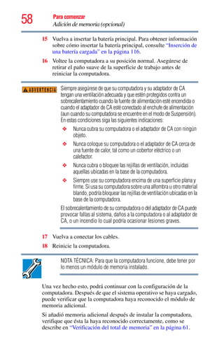 58 Para comenzar
Adición de memoria (opcional)
15 Vuelva a insertar la batería principal. Para obtener información
sobre cómo insertar la batería principal, consulte “Inserción de
una batería cargada” en la página 116.
16 Voltee la computadora a su posición normal. Asegúrese de
retirar el paño suave de la superficie de trabajo antes de
reiniciar la computadora.
Siempre asegúrese de que su computadora y su adaptador de CA
tengan una ventilación adecuada y que estén protegidos contra un
sobrecalentamiento cuando la fuente de alimentación esté encendida o
cuando el adaptador de CA esté conectado al enchufe de alimentación
(aun cuando su computadora se encuentre en el modo de Suspensión).
En estas condiciones siga las siguientes indicaciones:
❖ Nunca cubra su computadora o el adaptador de CA con ningún
objeto.
❖ Nunca coloque su computadora o el adaptador de CA cerca de
una fuente de calor, tal como un cobertor eléctrico o un
calefactor.
❖ Nunca cubra o bloquee las rejillas de ventilación, incluidas
aquellas ubicadas en la base de la computadora.
❖ Siempre use su computadora encima de una superficie plana y
firme. Si usa su computadora sobre una alfombra u otro material
blando, podría bloquear las rejillas de ventilación ubicadas en la
base de la computadora.
El sobrecalentamiento de su computadora o del adaptador de CA puede
provocar fallas al sistema, daños a la computadora o al adaptador de
CA, o un incendio lo cual podría ocasionar lesiones graves.
17 Vuelva a conectar los cables.
18 Reinicie la computadora.
NOTA TÉCNICA: Para que la computadora funcione, debe tener por
lo menos un módulo de memoria instalado.
Una vez hecho esto, podrá continuar con la configuración de la
computadora. Después de que el sistema operativo se haya cargado,
puede verificar que la computadora haya reconocido el módulo de
memoria adicional.
Si añadió memoria adicional después de instalar la computadora,
verifique que ésta la haya reconocido correctamente, como se
describe en “Verificación del total de memoria” en la página 61.
ADVERTENCIA
 