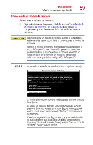 59Para comenzar
Adición de memoria (opcional)
Extracción de un módulo de memoria
Para extraer el módulo de memoria:
1 Siga lo indicado en los pasos 1–8 de la sección “Instalación de
un módulo de memoria” en la página 52 para apagar la
computadora y abrir la cubierta de la ranura del módulo de
memoria.
No intente retirar un módulo de memoria cuando la computadora
esté encendida, ya que podría dañar la computadora y el módulo de
memoria.
No retire el módulo de memoria mientras la computadora esté en el
modo de Suspensión o de Hibernación, ya que la computadora
podría congelarse la próxima vez que la encienda y perdería los
datos que estén en la memoria. En cualquiera de los casos
anteriores, no se guardará la configuración de Suspensión.
Al encender la alimentación, puede aparecer el siguiente mensaje:
Si “Iniciar Windows normalmente” está resaltado, entonces presione
Enter (Intro).
Si una de las opciones de modo Seguro está resaltada, es mejor
presionar Enter para ingresar en el modo Seguro, luego apagar el
equipo y reiniciarlo. En este momento Windows®
debe reiniciarse
normalmente.
Cuando se sugiere el modo Seguro, esto puede ser una indicación
de que podría tener que escanear su unidad de almacenamiento
interna en búsqueda de errores o desfragmentarla. Si es así, consulte
Windows®
Ayuda y soporte técnico.
NOTA
 