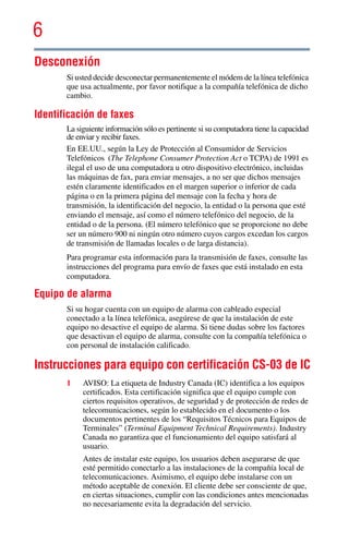 6
5.375 x 8.375 ver 2.3
Desconexión
Si usted decide desconectar permanentemente el módem de la línea telefónica
que usa actualmente, por favor notifique a la compañía telefónica de dicho
cambio.
Identificación de faxes
La siguiente información sólo es pertinente si su computadora tiene la capacidad
de enviar y recibir faxes.
En EE.UU., según la Ley de Protección al Consumidor de Servicios
Telefónicos (The Telephone Consumer Protection Act o TCPA) de 1991 es
ilegal el uso de una computadora u otro dispositivo electrónico, incluidas
las máquinas de fax, para enviar mensajes, a no ser que dichos mensajes
estén claramente identificados en el margen superior o inferior de cada
página o en la primera página del mensaje con la fecha y hora de
transmisión, la identificación del negocio, la entidad o la persona que esté
enviando el mensaje, así como el número telefónico del negocio, de la
entidad o de la persona. (El número telefónico que se proporcione no debe
ser un número 900 ni ningún otro número cuyos cargos excedan los cargos
de transmisión de llamadas locales o de larga distancia).
Para programar esta información para la transmisión de faxes, consulte las
instrucciones del programa para envío de faxes que está instalado en esta
computadora.
Equipo de alarma
Si su hogar cuenta con un equipo de alarma con cableado especial
conectado a la línea telefónica, asegúrese de que la instalación de este
equipo no desactive el equipo de alarma. Si tiene dudas sobre los factores
que desactivan el equipo de alarma, consulte con la compañía telefónica o
con personal de instalación calificado.
Instrucciones para equipo con certificación CS-03 de IC
1 AVISO: La etiqueta de Industry Canada (IC) identifica a los equipos
certificados. Esta certificación significa que el equipo cumple con
ciertos requisitos operativos, de seguridad y de protección de redes de
telecomunicaciones, según lo establecido en el documento o los
documentos pertinentes de los “Requisitos Técnicos para Equipos de
Terminales” (Terminal Equipment Technical Requirements). Industry
Canada no garantiza que el funcionamiento del equipo satisfará al
usuario.
Antes de instalar este equipo, los usuarios deben asegurarse de que
esté permitido conectarlo a las instalaciones de la compañía local de
telecomunicaciones. Asimismo, el equipo debe instalarse con un
método aceptable de conexión. El cliente debe ser consciente de que,
en ciertas situaciones, cumplir con las condiciones antes mencionadas
no necesariamente evita la degradación del servicio.
 