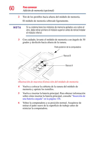 60 Para comenzar
Adición de memoria (opcional)
2 Tire de los pestillos hacia afuera del módulo de memoria.
El módulo de memoria sobresale ligeramente.
Si su sistema tiene los módulos de memoria apilados uno sobre el
otro, debe retirar primero el módulo superior antes de retirar/instalar
el módulo inferior.
3 Con cuidado, levante el módulo de memoria a un ángulo de 30
grados y deslícelo hacia afuera de la ranura.
(Ilustración de muestra) Extracción del módulo de memoria
4 Vuelva a colocar la cubierta de la ranura del módulo de
memoria y apriete los tornillos.
5 Vuelva a insertar la batería principal. Para obtener información
sobre cómo insertar la batería principal, consulte “Inserción de
una batería cargada” en la página 116.
6 Voltee la computadora a su posición normal. Asegúrese de
retirar el paño suave de la superficie de trabajo antes de
reiniciar la computadora.
NOTA
Parte posterior de la computadora
Ranura B
Ranura A
 