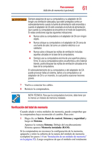 61Para comenzar
Adición de memoria (opcional)
Siempre asegúrese de que su computadora y su adaptador de CA
tengan una ventilación adecuada y que estén protegidos contra un
sobrecalentamiento cuando la fuente de alimentación esté encendida o
cuando el adaptador de CA esté conectado al enchufe de alimentación
(aun cuando su computadora se encuentre en el modo de Suspensión).
En estas condiciones siga las siguientes indicaciones:
❖ Nunca cubra su computadora o el adaptador de CA con ningún
objeto.
❖ Nunca coloque su computadora o el adaptador de CA cerca de
una fuente de calor, tal como un cobertor eléctrico o un
calefactor.
❖ Nunca cubra o bloquee las rejillas de ventilación incluidas
aquellas ubicadas en la base de la computadora.
❖ Siempre use su computadora encima de una superficie plana y
firme. Si usa su computadora sobre una alfombra u otro material
blando, podría bloquear las rejillas de ventilación ubicadas en la
base de la computadora.
El sobrecalentamiento de su computadora o del adaptador de CA
puede provocar fallas al sistema, daños a la computadora o al
adaptador de CA o un incendio, lo cual podría ocasionar lesiones
graves.
7 Vuelva a conectar los cables.
8 Reinicie la computadora.
NOTA TÉCNICA: Para que la computadora funcione, debe tener por
lo menos un módulo de memoria instalado.
Verificación del total de memoria
Cuando añade o retira módulos de memoria, puede comprobar que
la computadora haya reconocido el cambio. Para esto:
1 Haga clic en Inicio, Panel de control, Sistema y seguridad y
luego en Sistema.
Aparece la ventana Sistema. Debajo del encabezamiento
Sistema aparece Memoria instalada (RAM).
Si la computadora no reconoce la configuración de la memoria,
apáguela y retire la cubierta de la ranura del módulo de memoria
(complete los pasos 1-8 en “Instalación de un módulo de memoria”
en la página 52). Luego asegúrese de que el módulo esté totalmente
ADVERTENCIA
 