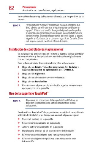 62 Para comenzar
Instalación de controladores y aplicaciones
insertado en la ranura y debidamente alineado con los pestillos de la
misma.
Periódicamente Windows®
mostrará un mensaje emergente que
dice, “¿Desea permitir que este programa realice cambios en el
equipo?”. Esta es una función de seguridad para impedir que los
programas o las personas ejecuten algo en su computadora sin su
consentimiento. Si usted estaba tratando de llevar a cabo la acción,
haga clic en Continuar; de lo contrario haga clic en Cancelar. Si no
está seguro, cancele y vuelva a intentar de nuevo.
Instalación de controladores y aplicaciones
El Instalador de aplicaciones de Toshiba le permite volver a instalar
los controladores y las aplicaciones suministrados originalmente
con su computadora.
Para volver a instalar los controladores y las aplicaciones:
1 Haga clic en Inicio, Todos los programas, Mi Toshiba y
luego en Instalador de aplicaciones de TOSHIBA.
2 Haga clic en Siguiente.
3 Haga clic en el elemento que desee instalar.
4 Haga clic en Instalación.
5 Para terminar el proceso de instalación siga las instrucciones
que aparecen en la pantalla.
Uso de la superficie TouchPad™
Algunas de las operaciones de la superficie TouchPad que se
describen en esta sección se admiten solamente en ciertas
aplicaciones.
Puede utilizar TouchPad™
(la pequeña área sensible al tacto ubicada
al frente del teclado) y los botones de control adyacentes para:
❖ Mover el puntero en la pantalla
❖ Seleccionar un elemento en la pantalla
❖ Abrir o activar un elemento en la pantalla
❖ Desplazarse a través de un documento o información
❖ Efectuar un acercamiento para ver algo en detalle
❖ Efectuar un alejamiento para ver simultáneamente más
información
NOTA
NOTA
 