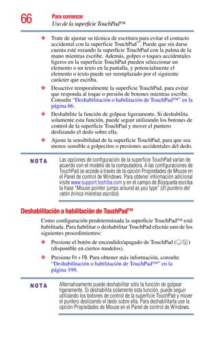 66 Para comenzar
Uso de la superficie TouchPad™
❖ Trate de ajustar su técnica de escritura para evitar el contacto
accidental con la superficie TouchPad™
. Puede que sin darse
cuenta esté rozando la superficie TouchPad con la palma de la
mano mientras escribe. Además, golpes o toques accidentales
ligeros en la superficie TouchPad pueden seleccionar un
elemento o un texto en la pantalla, y potencialmente el
elemento o texto puede ser reemplazado por el siguiente
carácter que escriba.
❖ Desactive temporalmente la superficie TouchPad, para evitar
que responda al toque o presión de botones mientras escribe.
Consulte “Deshabilitación o habilitación de TouchPad™” en la
página 66.
❖ Deshabilite la función de golpear ligeramente. Si deshabilita
solamente esta función, puede seguir utilizando los botones de
control de la superficie TouchPad y mover el puntero
deslizando el dedo sobre ella.
❖ Ajuste la sensibilidad de la superficie TouchPad, para que sea
menos sensible a golpecitos o presiones accidentales del dedo.
Las opciones de configuración de la superficie TouchPad varían de
acuerdo con el modelo de la computadora. A las configuraciones de
TouchPad se accede a través de la opción Propiedades de Mouse en
el Panel de control de Windows. Para obtener información adicional
visite www.support.toshiba.com y en el campo de Búsqueda escriba
la frase “Mouse pointer jumps around as you type” (El puntero del
ratón brinca mientras escribo).
Deshabilitación o habilitación de TouchPad™
Como configuración predeterminada la superficie TouchPad™ está
habilitada. Para habilitar o deshabilitar TouchPad efectúe uno de los
siguientes procedimientos:
❖ Presione el botón de encendido/apagado de TouchPad ( )
(disponible en ciertos modelos).
❖ Presione Fn + F9. Para obtener más información, consulte
“Deshabilitación o habilitación de TouchPad™” en la
página 199.
Alternativamente puede deshabilitar sólo la función de golpear
ligeramente. Si deshabilita solamente esta función, puede seguir
utilizando los botones de control de la superficie TouchPad y mover
el puntero deslizando el dedo sobre ella. Para deshabilitarla use la
opción Propiedades de Mouse en el Panel de control de Windows.
NOTA
NOTA
 