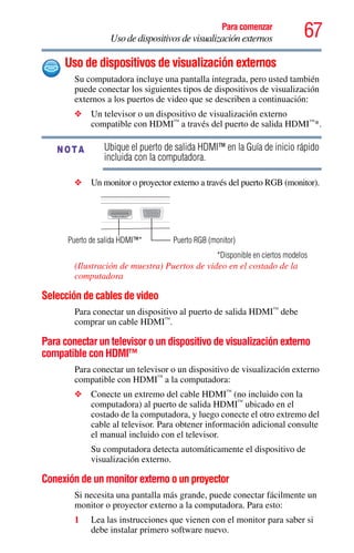 67Para comenzar
Uso de dispositivos de visualización externos
Uso de dispositivos de visualización externos
Su computadora incluye una pantalla integrada, pero usted también
puede conectar los siguientes tipos de dispositivos de visualización
externos a los puertos de video que se describen a continuación:
❖ Un televisor o un dispositivo de visualización externo
compatible con HDMI™
a través del puerto de salida HDMI™
*.
Ubique el puerto de salida HDMI™ en la Guía de inicio rápido
incluida con la computadora.
❖ Un monitor o proyector externo a través del puerto RGB (monitor).
(Ilustración de muestra) Puertos de video en el costado de la
computadora
Selección de cables de video
Para conectar un dispositivo al puerto de salida HDMI™
debe
comprar un cable HDMI™
.
Para conectar un televisor o un dispositivo de visualización externo
compatible con HDMI™
Para conectar un televisor o un dispositivo de visualización externo
compatible con HDMI™
a la computadora:
❖ Conecte un extremo del cable HDMI™
(no incluido con la
computadora) al puerto de salida HDMI™
ubicado en el
costado de la computadora, y luego conecte el otro extremo del
cable al televisor. Para obtener información adicional consulte
el manual incluido con el televisor.
Su computadora detecta automáticamente el dispositivo de
visualización externo.
Conexión de un monitor externo o un proyector
Si necesita una pantalla más grande, puede conectar fácilmente un
monitor o proyector externo a la computadora. Para esto:
1 Lea las instrucciones que vienen con el monitor para saber si
debe instalar primero software nuevo.
NOTA
Puerto de salida HDMI™*
*Disponible en ciertos modelos
Puerto RGB (monitor)
 