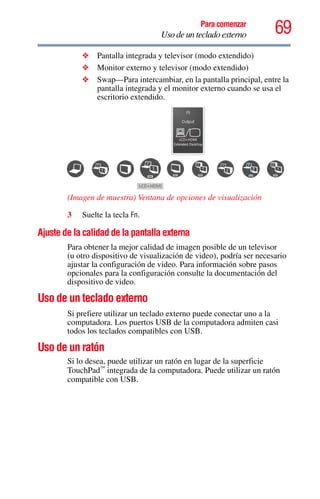 69Para comenzar
Uso de un teclado externo
❖ Pantalla integrada y televisor (modo extendido)
❖ Monitor externo y televisor (modo extendido)
❖ Swap—Para intercambiar, en la pantalla principal, entre la
pantalla integrada y el monitor externo cuando se usa el
escritorio extendido.
(Imagen de muestra) Ventana de opciones de visualización
3 Suelte la tecla Fn.
Ajuste de la calidad de la pantalla externa
Para obtener la mejor calidad de imagen posible de un televisor
(u otro dispositivo de visualización de video), podría ser necesario
ajustar la configuración de video. Para información sobre pasos
opcionales para la configuración consulte la documentación del
dispositivo de video.
Uso de un teclado externo
Si prefiere utilizar un teclado externo puede conectar uno a la
computadora. Los puertos USB de la computadora admiten casi
todos los teclados compatibles con USB.
Uso de un ratón
Si lo desea, puede utilizar un ratón en lugar de la superficie
TouchPad™
integrada de la computadora. Puede utilizar un ratón
compatible con USB.
 