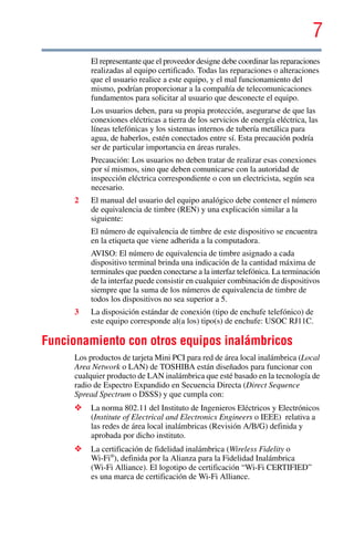 7
5.375 x 8.375 ver 2.3
El representante que el proveedor designe debe coordinar las reparaciones
realizadas al equipo certificado. Todas las reparaciones o alteraciones
que el usuario realice a este equipo, y el mal funcionamiento del
mismo, podrían proporcionar a la compañía de telecomunicaciones
fundamentos para solicitar al usuario que desconecte el equipo.
Los usuarios deben, para su propia protección, asegurarse de que las
conexiones eléctricas a tierra de los servicios de energía eléctrica, las
líneas telefónicas y los sistemas internos de tubería metálica para
agua, de haberlos, estén conectados entre sí. Esta precaución podría
ser de particular importancia en áreas rurales.
Precaución: Los usuarios no deben tratar de realizar esas conexiones
por sí mismos, sino que deben comunicarse con la autoridad de
inspección eléctrica correspondiente o con un electricista, según sea
necesario.
2 El manual del usuario del equipo analógico debe contener el número
de equivalencia de timbre (REN) y una explicación similar a la
siguiente:
El número de equivalencia de timbre de este dispositivo se encuentra
en la etiqueta que viene adherida a la computadora.
AVISO: El número de equivalencia de timbre asignado a cada
dispositivo terminal brinda una indicación de la cantidad máxima de
terminales que pueden conectarse a la interfaz telefónica. La terminación
de la interfaz puede consistir en cualquier combinación de dispositivos
siempre que la suma de los números de equivalencia de timbre de
todos los dispositivos no sea superior a 5.
3 La disposición estándar de conexión (tipo de enchufe telefónico) de
este equipo corresponde al(a los) tipo(s) de enchufe: USOC RJ11C.
Funcionamiento con otros equipos inalámbricos
Los productos de tarjeta Mini PCI para red de área local inalámbrica (Local
Area Network o LAN) de TOSHIBA están diseñados para funcionar con
cualquier producto de LAN inalámbrica que esté basado en la tecnología de
radio de Espectro Expandido en Secuencia Directa (Direct Sequence
Spread Spectrum o DSSS) y que cumpla con:
❖ La norma 802.11 del Instituto de Ingenieros Eléctricos y Electrónicos
(Institute of Electrical and Electronics Engineers o IEEE) relativa a
las redes de área local inalámbricas (Revisión A/B/G) definida y
aprobada por dicho instituto.
❖ La certificación de fidelidad inalámbrica (Wireless Fidelity o
Wi-Fi®
), definida por la Alianza para la Fidelidad Inalámbrica
(Wi-Fi Alliance). El logotipo de certificación “Wi-Fi CERTIFIED”
es una marca de certificación de Wi-Fi Alliance.
 