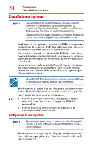 70 Para comenzar
Conexión de una impresora
Conexión de una impresora
La documentación de su impresora puede exigir que instale el
software de la misma antes de conectarla físicamente a su
computadora. Si no instala el software como lo indica el fabricante
de la impresora, ésta podría no funcionar adecuadamente.
Lea la documentación que se incluyó con su impresora. Siempre que
conecte una impresora, siga las instrucciones del fabricante.
Puede conectar una impresora compatible con USB a la computadora
mediante uno de los puertos USB. Para determinar si la impresora
es compatible con USB, consulte su documentación.
Para realizar la conexión necesita un cable USB adecuado, el cual
puede estar incluido con la impresora. Si su impresora no incluía un
cable USB, puede comprar uno en una tienda de artículos electrónicos
o de cómputo.
Si su impresora acepta la tecnología Plug and Play, su computadora
puede reconocerla automáticamente; la impresora está entonces
lista para usarse. Consulte la documentación de su impresora para
obtener más instrucciones.
NOTA TÉCNICA: Para determinar si su impresora es compatible con
la tecnología Plug and Play, consulte su documentación.
Si su impresora no acepta Plug and Play, puede configurarla como
se describe en “Configuración de una impresora” en la página 70.
Para conectar una impresora a su computadora:
1 Conecte el cable para impresora a la impresora y después
conecte el otro extremo a uno de los puertos USB de la
computadora.
2 Conecte el cable de alimentación de la impresora a un
tomacorriente de CA con energía.
Configuración de una impresora
Algunas impresoras requieren un proceso de instalación específico.
Consulte la guía de instalación de la impresora antes de realizar el
siguiente proceso.
Si su impresora no acepta Plug and Play, siga los siguientes pasos
para configurarla por primera vez. Sólo es necesario configurar la
impresora una vez.
NOTA
NOTA
 