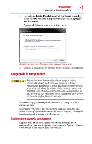 71Para comenzar
Apagado de la computadora
1 Haga clic en Inicio, Panel de control, Hardware y sonido, y
luego bajo Dispositivos e impresoras haga clic en Agregar
una impresora.
Aparece el Asistente para agregar impresora.
(Imagen de muestra) Asistente para agregar impresora
2 Siga las instrucciones en pantalla para configurar su impresora.
Apagado de la computadora
Presionar el botón de encendido antes de apagar el sistema
operativo Windows®
puede ocasionar que pierda su trabajo.
Asegúrese de que la luz de la unidad de almacenamiento interna en
el panel de indicadores del sistema y la luz de unidad en uso estén
apagadas. Si se interrumpe la alimentación de energía mientras se
está accediendo a un disco/disco óptico, puede perder datos o dañar
el disco/disco óptico, la unidad o ambos.
Se aconseja apagar la computadora cuando no la vaya a utilizar
durante un rato.
La primera vez que use la computadora, déjela conectada a una
fuente de energía (aunque la computadora esté apagada) para que la
batería principal se cargue completamente.
Opciones para apagar la computadora
Dependiendo del sistema operativo que esté instalado en su
computadora, tiene varias opciones para apagarla: Apagar, Hibernar
y Suspender. Cada opción tiene sus ventajas.
 