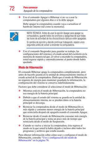 72 Para comenzar
Apagado de la computadora
❖ Use el comando Apagar o Hibernar si no va a usar la
computadora por algunos días o si la debe apagar.
Debe apagar la computadora cuando vaya a actualizar el
hardware interno (tal como la memoria).
NOTA TÉCNICA: Antes de usar la opción Apagar para apagar su
computadora, guarde todos los archivos y asegúrese de que todas
las luces de actividad de los discos/discos ópticos estén apagadas.
Si cambia de opinión y decide continuar trabajando, espere unos
segundos antes de volver a encender la computadora.
❖ Use el comando Suspender para guardar su trabajo, las
configuraciones del sistema y el estado actual del escritorio en la
memoria de manera tal que, al volver a encender la computadora,
usted regrese rápida y automáticamente al punto donde había
quedado.
Modo de Hibernación
El comando Hibernar apaga la computadora completamente, pero
antes de hacerlo guarda en la unidad de almacenamiento interna el
estado actual de la computadora. Dado que el modo de Hibernación
no requiere de energía para mantener guardada la información, la
configuración del sistema se conserva indefinidamente.
Factores que debe considerar al seleccionar el modo de Hibernación:
❖ Mientras está en el modo de Hibernación, la computadora no
usa energía de la batería principal.
❖ Debido a que el estado del sistema se guarda en la unidad de
almacenamiento interna, no se pierden datos si la batería
principal se descarga.
❖ Reiniciar la computadora desde el modo de Hibernación es
más rápido y consume menos energía de la batería principal
que reiniciarla después de apagarla usando el comando Apagar.
❖ Reiniciar desde el modo de Hibernación consume más energía
de la batería principal y toma un poco más de tiempo que
reiniciarla desde el modo de Suspensión.
❖ Cuando se vuelve a iniciar la computadora, ésta regresa al
modo en la que usted la había dejado e incluso abre todos los
programas y archivos que estaba usando.
Para obtener información sobre cómo usar y configurar el modo de
Hibernación, consulte “Uso y configuración del modo de
Hibernación” en la página 76.
 