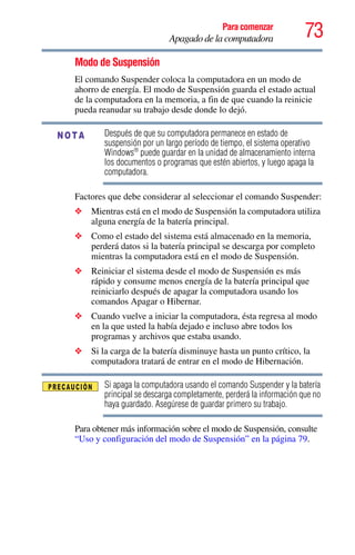 73Para comenzar
Apagado de la computadora
Modo de Suspensión
El comando Suspender coloca la computadora en un modo de
ahorro de energía. El modo de Suspensión guarda el estado actual
de la computadora en la memoria, a fin de que cuando la reinicie
pueda reanudar su trabajo desde donde lo dejó.
Después de que su computadora permanece en estado de
suspensión por un largo período de tiempo, el sistema operativo
Windows®
puede guardar en la unidad de almacenamiento interna
los documentos o programas que estén abiertos, y luego apaga la
computadora.
Factores que debe considerar al seleccionar el comando Suspender:
❖ Mientras está en el modo de Suspensión la computadora utiliza
alguna energía de la batería principal.
❖ Como el estado del sistema está almacenado en la memoria,
perderá datos si la batería principal se descarga por completo
mientras la computadora está en el modo de Suspensión.
❖ Reiniciar el sistema desde el modo de Suspensión es más
rápido y consume menos energía de la batería principal que
reiniciarlo después de apagar la computadora usando los
comandos Apagar o Hibernar.
❖ Cuando vuelve a iniciar la computadora, ésta regresa al modo
en la que usted la había dejado e incluso abre todos los
programas y archivos que estaba usando.
❖ Si la carga de la batería disminuye hasta un punto crítico, la
computadora tratará de entrar en el modo de Hibernación.
Si apaga la computadora usando el comando Suspender y la batería
principal se descarga completamente, perderá la información que no
haya guardado. Asegúrese de guardar primero su trabajo.
Para obtener más información sobre el modo de Suspensión, consulte
“Uso y configuración del modo de Suspensión” en la página 79.
NOTA
 