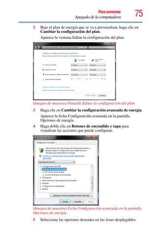 75Para comenzar
Apagado de la computadora
2 Bajo el plan de energía que se va a personalizar, haga clic en
Cambiar la configuración del plan.
Aparece la ventana Editar la configuración del plan.
(Imagen de muestra) Pantalla Editar la configuración del plan
3 Haga clic en Cambiar la configuración avanzada de energía.
Aparece la ficha Configuración avanzada en la pantalla
Opciones de energía.
4 Haga doble clic en Botones de encendido y tapa para
visualizar las acciones que puede configurar.
(Imagen de muestra) Ficha Configuración avanzada en la pantalla
Opciones de energía
5 Seleccione las opciones deseadas en las listas desplegables.
 