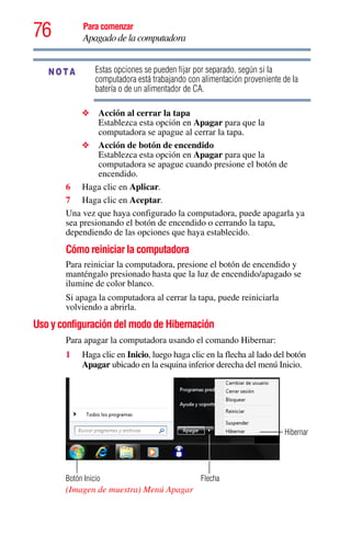 76 Para comenzar
Apagado de la computadora
Estas opciones se pueden fijar por separado, según si la
computadora está trabajando con alimentación proveniente de la
batería o de un alimentador de CA.
❖ Acción al cerrar la tapa
Establezca esta opción en Apagar para que la
computadora se apague al cerrar la tapa.
❖ Acción de botón de encendido
Establezca esta opción en Apagar para que la
computadora se apague cuando presione el botón de
encendido.
6 Haga clic en Aplicar.
7 Haga clic en Aceptar.
Una vez que haya configurado la computadora, puede apagarla ya
sea presionando el botón de encendido o cerrando la tapa,
dependiendo de las opciones que haya establecido.
Cómo reiniciar la computadora
Para reiniciar la computadora, presione el botón de encendido y
manténgalo presionado hasta que la luz de encendido/apagado se
ilumine de color blanco.
Si apaga la computadora al cerrar la tapa, puede reiniciarla
volviendo a abrirla.
Uso y configuración del modo de Hibernación
Para apagar la computadora usando el comando Hibernar:
1 Haga clic en Inicio, luego haga clic en la flecha al lado del botón
Apagar ubicado en la esquina inferior derecha del menú Inicio.
(Imagen de muestra) Menú Apagar
NOTA
Flecha
Hibernar
Botón Inicio
 