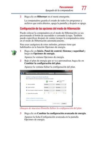 77Para comenzar
Apagado de la computadora
2 Haga clic en Hibernar en el menú emergente.
La computadora guarda el estado de todos los programas y
archivos que estén abiertos, apaga la pantalla y después se apaga.
Configuración de las opciones del modo de Hibernación
Puede colocar la computadora en el modo de Hibernación ya sea
presionando el botón de encendido o cerrando la tapa. También
puede especificar después de cuánto tiempo la computadora entra
en el modo de Hibernación automáticamente.
Para usar cualquiera de estos métodos, primero tiene que
habilitarlos en la función Opciones de energía.
1 Haga clic en Inicio, Panel de control, Sistema y seguridad y
luego en Opciones de energía.
Aparece la ventana Opciones de energía.
2 Bajo el plan de energía que se va a personalizar, haga clic en
Cambiar la configuración del plan.
Aparece la ventana Editar la configuración del plan.
(Imagen de muestra) Pantalla Editar la configuración del plan
3 Haga clic en Cambiar la configuración avanzada de energía.
Aparece la ficha Configuración avanzada en la pantalla
Opciones de energía.
 