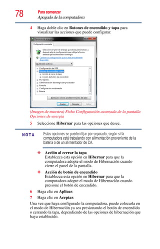 78 Para comenzar
Apagado de la computadora
4 Haga doble clic en Botones de encendido y tapa para
visualizar las acciones que puede configurar.
(Imagen de muestra) Ficha Configuración avanzada de la pantalla
Opciones de energía
5 Seleccione Hibernar para las opciones que desee.
Estas opciones se pueden fijar por separado, según si la
computadora está trabajando con alimentación proveniente de la
batería o de un alimentador de CA.
❖ Acción al cerrar la tapa
Establezca esta opción en Hibernar para que la
computadora adopte el modo de Hibernación cuando
cierre el panel de la pantalla.
❖ Acción de botón de encendido
Establezca esta opción en Hibernar para que la
computadora adopte el modo de Hibernación cuando
presione el botón de encendido.
6 Haga clic en Aplicar.
7 Haga clic en Aceptar.
Una vez que haya configurado la computadora, puede colocarla en
el modo de Hibernación ya sea presionando el botón de encendido
o cerrando la tapa, dependiendo de las opciones de hibernación que
haya establecido.
NOTA
 