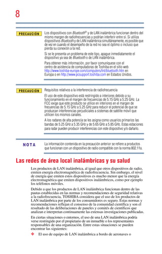8
5.375 x 8.375 ver 2.3
Los dispositivos con Bluetooth®
y de LAN inalámbrica funcionan dentro del
mismo margen de radiofrecuencias y podrían interferir entre sí. Si utiliza
dispositivos Bluetooth y de LAN inalámbrica simultáneamente, es posible que
de vez en cuando el desempeño de la red no sea el óptimo o incluso que
pierda su conexión a la red.
Si se le presenta un problema de este tipo, apague inmediatamente el
dispositivo ya sea de Bluetooth o de LAN inalámbrica.
Para obtener más información, por favor comuníquese con el
centro de asistencia de computadoras de Toshiba en el sitio web
http://www.toshiba-europe.com/computers/tnt/bluetooth.htm en
Europa o en http://www.pcsupport.toshiba.com en Estados Unidos.
Requisitos relativos a la interferencia de radiofrecuencia
El uso de este dispositivo está restringido a interiores debido a su
funcionamiento en el margen de frecuencias de 5.15 GHz a 5.25 GHz. La
FCC exige que este producto se utilice en interiores en el margen de
frecuencias de 5.15 GHz a 5.25 GHz para reducir el potencial de que se
produzcan interferencias perjudiciales a sistemas de satélite móvil que
utilicen los mismos canales.
A los radares de alta potencia se les asigna como usuarios primarios las
bandas de 5.25 GHz a 5.35 GHz y de 5.65 GHz a 5.85 GHz. Estas estaciones
para radar pueden producir interferencias con este dispositivo y/o dañarlo.
La información contenida en la precaución anterior se refiere a productos
que funcionan con un dispositivo de radio compatible con la norma 802.11a.
Las redes de área local inalámbricas y su salud
Los productos de LAN inalámbrica, al igual que otros dispositivos de radio,
emiten energía electromagnética de radiofrecuencia. Sin embargo, el nivel
de energía que emiten estos dispositivos es mucho menor que la energía
electromagnética que emiten dispositivos inalámbricos, como por ejemplo
los teléfonos móviles.
Debido a que los productos de LAN inalámbrica funcionan dentro de las
pautas establecidas en las normas y recomendaciones de seguridad relativas
a la radiofrecuencia, TOSHIBA considera que el uso de los productos de
LAN inalámbrica por parte de los consumidores es seguro. Estas normas y
recomendaciones reflejan el consenso de la comunidad científica y son el
resultado de las deliberaciones de paneles y comités de científicos que
analizan e interpretan continuamente las extensas investigaciones publicadas.
En ciertas situaciones o entornos, el uso de una LAN inalámbrica podría
verse restringido por el propietario de un inmueble o los representantes
responsables de una organización. Entre estas situaciones se pueden
encontrar las siguientes:
❖ El uso de equipo de LAN inalámbrica a bordo de aeronaves o
NOTA
 