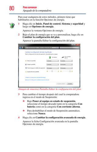 80 Para comenzar
Apagado de la computadora
Para usar cualquiera de estos métodos, primero tiene que
habilitarlos en la función Opciones de energía.
1 Haga clic en Inicio, Panel de control, Sistema y seguridad y
luego en Opciones de energía.
Aparece la ventana Opciones de energía.
2 Bajo el plan de energía que se va a personalizar, haga clic en
Cambiar la configuración del plan.
Aparece la pantalla Editar la configuración del plan.
(Imagen de muestra) Pantalla Editar la configuración del plan
3 Para cambiar el tiempo después del cual la computadora
ingresa en el modo de Suspensión:
❖ Bajo Poner al equipo en estado de suspensión,
seleccione el tiempo deseado tanto en la categoría Con
batería como en la categoría Con corriente alterna.
❖ Para deshabilitar el modo de Suspensión automático,
seleccione Nunca.
4 Haga clic en Cambiar la configuración avanzada de energía.
Aparece la ficha Configuración avanzada en la pantalla
Opciones de energía.
 